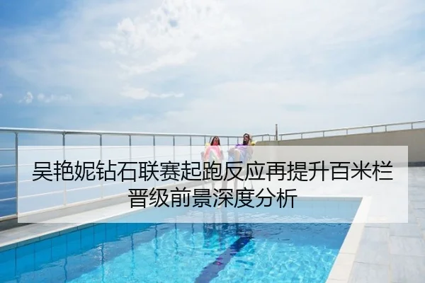 吴艳妮钻石联赛起跑反应再提升百米栏晋级前景深度分析