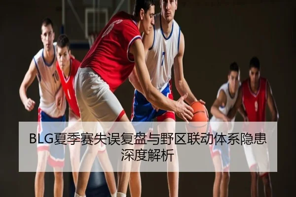 BLG夏季赛失误复盘与野区联动体系隐患深度解析