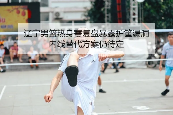 辽宁男篮热身赛复盘暴露护筐漏洞 内线替代方案仍待定