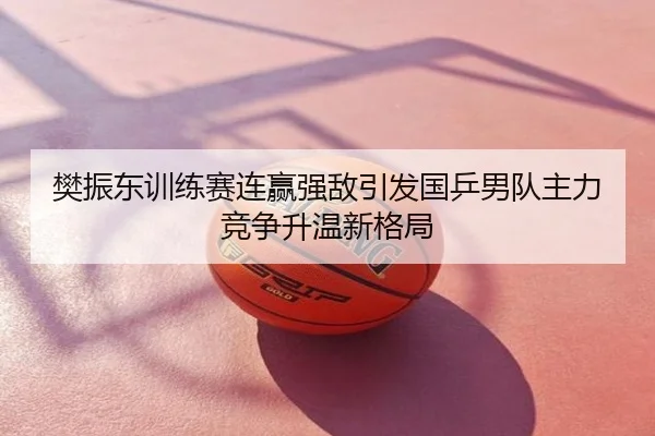 樊振东训练赛连赢强敌引发国乒男队主力竞争升温新格局
