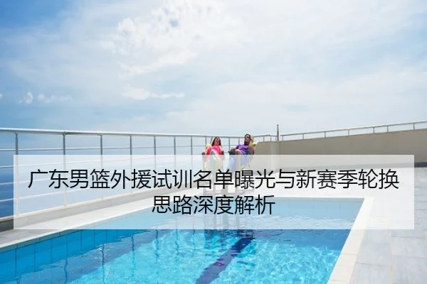广东男篮外援试训名单曝光与新赛季轮换思路深度解析