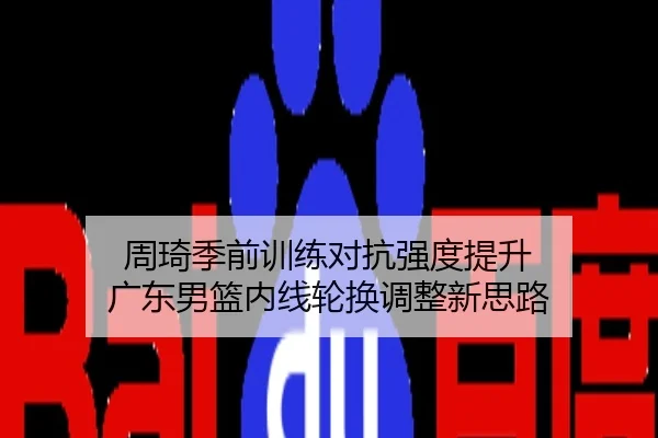 周琦季前训练对抗强度提升 广东男篮内线轮换调整新思路